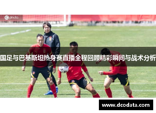 国足与巴基斯坦热身赛直播全程回顾精彩瞬间与战术分析