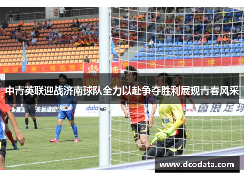 中青英联迎战济南球队全力以赴争夺胜利展现青春风采