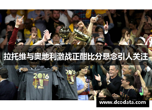 拉托维与奥地利激战正酣比分悬念引人关注